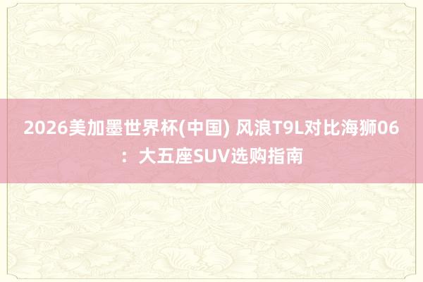 2026美加墨世界杯(中國) 風浪T9L對比海獅06：大五座SUV選購指南