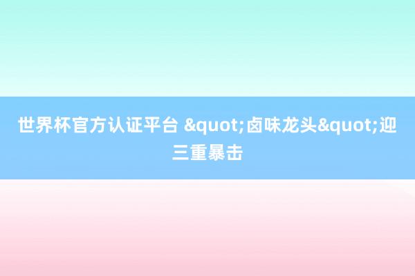 世界杯官方認證平臺 "鹵味龍頭"迎三重暴擊