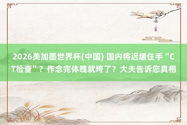 2026美加墨世界杯(中國(guó)) 國(guó)內(nèi)將遲緩住手“CT檢查”？作念完體魄就垮了？大夫告訴您真相