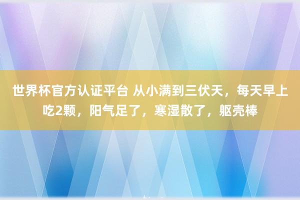 世界杯官方認證平臺 從小滿到三伏天，每天早上吃2顆，陽氣足了，寒濕散了，軀殼棒