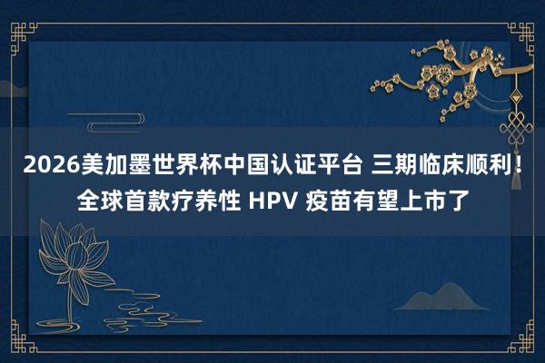 2026美加墨世界杯中國認證平臺 三期臨床順利！全球首款療養性 HPV 疫苗有望上市了