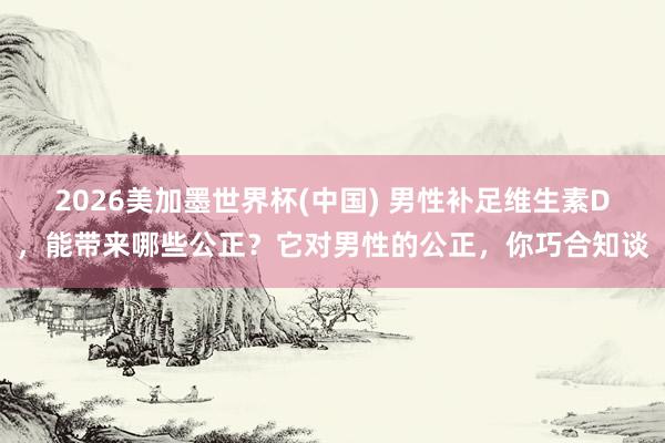 2026美加墨世界杯(中國) 男性補足維生素D，能帶來哪些公正？它對男性的公正，你巧合知談