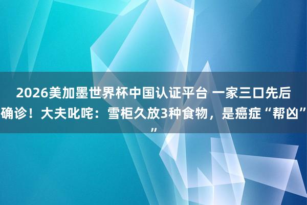 2026美加墨世界杯中國認(rèn)證平臺(tái) 一家三口先后確診！大夫叱咤：雪柜久放3種食物，是癌癥“幫兇”