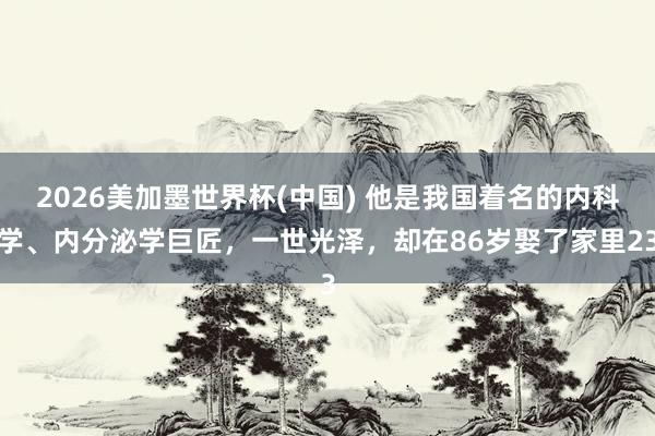 2026美加墨世界杯(中國) 他是我國著名的內(nèi)科學(xué)、內(nèi)分泌學(xué)巨匠，一世光澤，卻在86歲娶了家里23