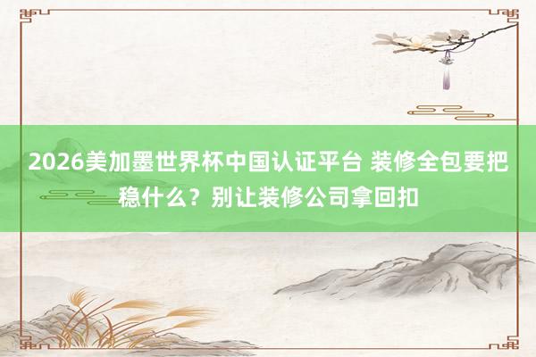 2026美加墨世界杯中國認證平臺 裝修全包要把穩什么？別讓裝修公司拿回扣