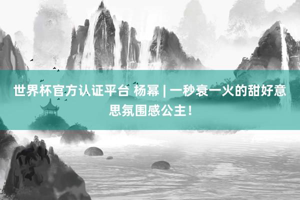 世界杯官方認(rèn)證平臺(tái) 楊冪 | 一秒衰一火的甜好意思氛圍感公主！
