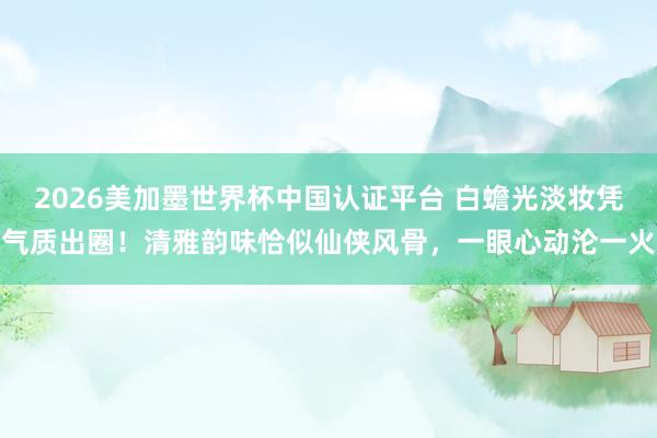 2026美加墨世界杯中國認證平臺 白蟾光淡妝憑氣質出圈！清雅韻味恰似仙俠風骨，一眼心動淪一火