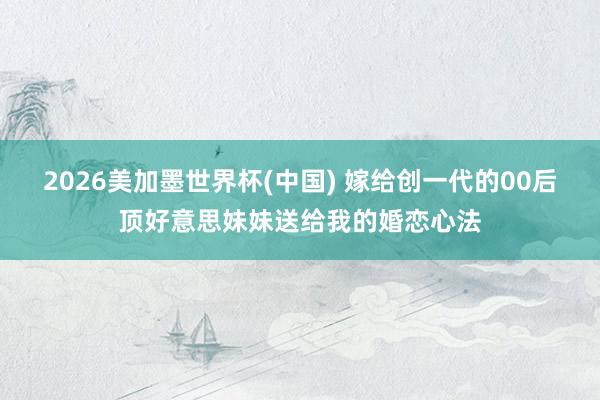 2026美加墨世界杯(中國(guó)) 嫁給創(chuàng)一代的00后頂好意思妹妹送給我的婚戀心法