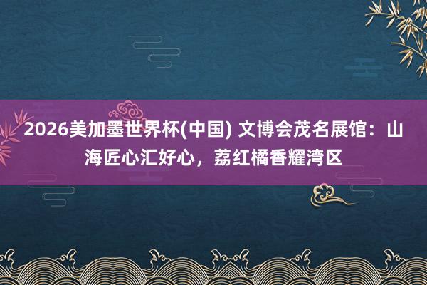 2026美加墨世界杯(中國) 文博會茂名展館：山海匠心匯好心，荔紅橘香耀灣區
