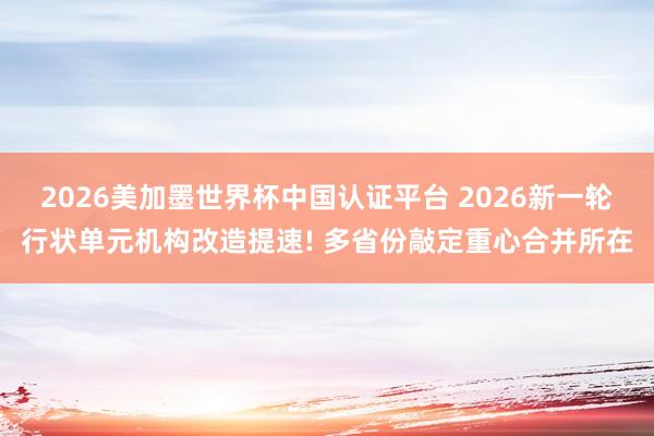 2026美加墨世界杯中國(guó)認(rèn)證平臺(tái) 2026新一輪行狀單元機(jī)構(gòu)改造提速! 多省份敲定重心合并所在