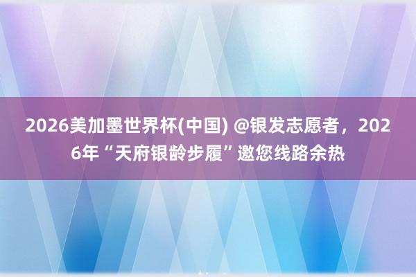 2026美加墨世界杯(中國) @銀發志愿者,2026年“天府銀齡步履”邀您線路余熱