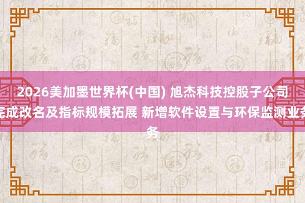 2026美加墨世界杯(中國) 旭杰科技控股子公司完成改名及指標規(guī)模拓展 新增軟件設置與環(huán)保監(jiān)測業(yè)務