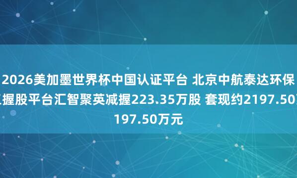 2026美加墨世界杯中國認證平臺 北京中航泰達環保職工握股平臺匯智聚英減握223.35萬股 套現約2197.50萬元