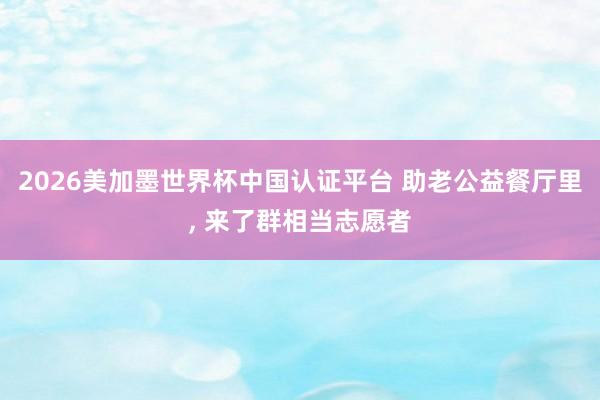 2026美加墨世界杯中國認(rèn)證平臺(tái) 助老公益餐廳里， 來了群相當(dāng)志愿者