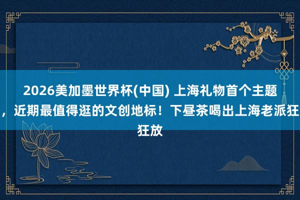 2026美加墨世界杯(中國) 上海禮物首個主題店，近期最值得逛的文創地標！下晝茶喝出上海老派狂放
