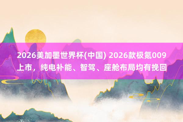 2026美加墨世界杯(中國) 2026款極氪009上市，純電補能、智駕、座艙布局均有挽回