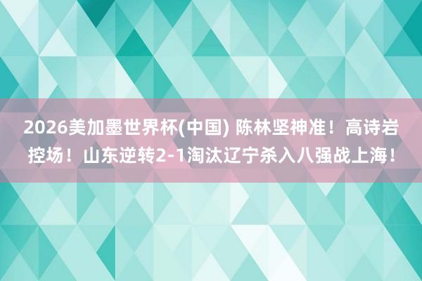 2026美加墨世界杯(中國) 陳林堅神準！高詩巖控場！山東逆轉2-1淘汰遼寧殺入八強戰上海！