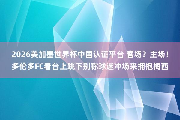 2026美加墨世界杯中國認證平臺 客場？主場！多倫多FC看臺上跳下別稱球迷沖場來擁抱梅西