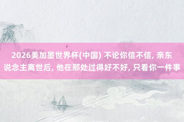 2026美加墨世界杯(中國) 不論你信不信， 親東說念主離世后， 他在那處過得好不好， 只看你一件事