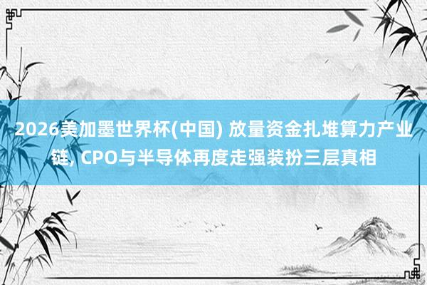 2026美加墨世界杯(中國) 放量資金扎堆算力產(chǎn)業(yè)鏈, CPO與半導體再度走強裝扮三層真相
