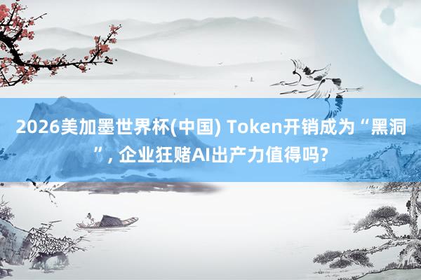 2026美加墨世界杯(中國) Token開銷成為“黑洞”, 企業狂賭AI出產力值得嗎?