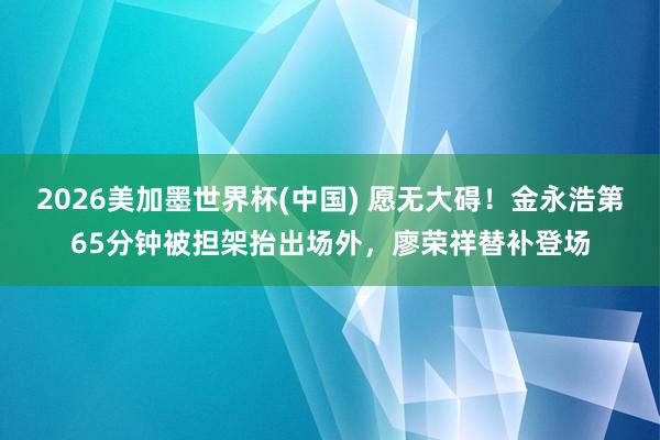2026美加墨世界杯(中國) 愿無大礙！金永浩第65分鐘被擔架抬出場外，廖榮祥替補登場