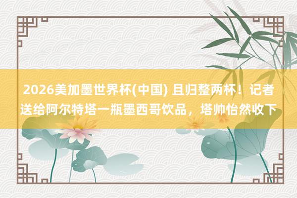2026美加墨世界杯(中國) 且歸整兩杯！記者送給阿爾特塔一瓶墨西哥飲品，塔帥怡然收下